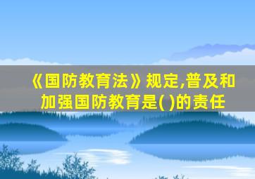 《国防教育法》规定,普及和加强国防教育是( )的责任